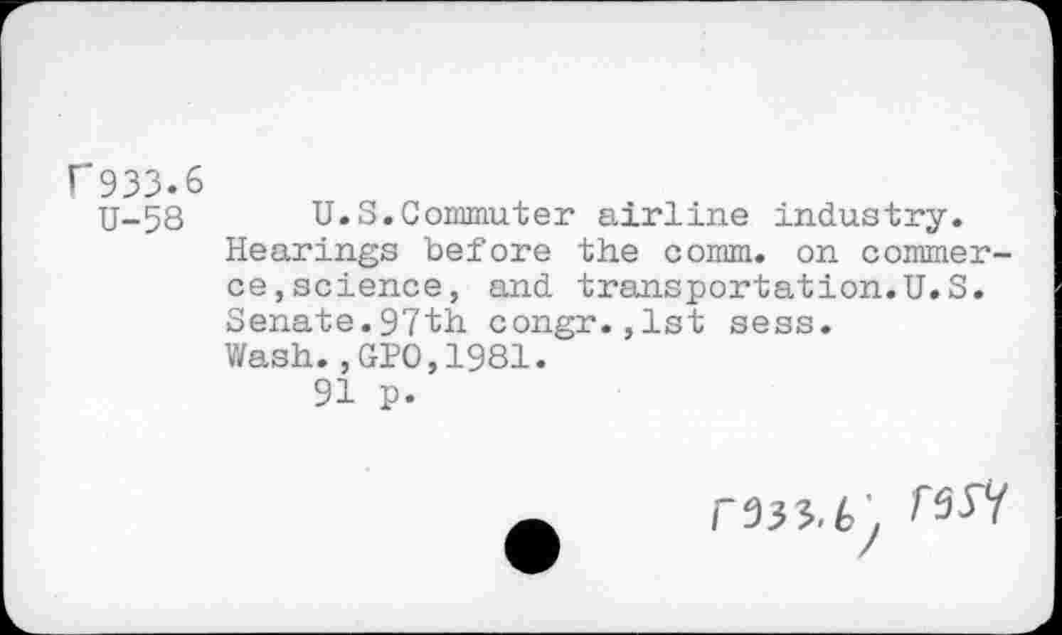 ﻿r 933.6
U-58 U.S.Commuter airline industry.
Hearings before the comm, on commerce,science, and transportation.U.S. Senate.97th congr.,1st sess.
Wash.,GPO,1981.
91 p.